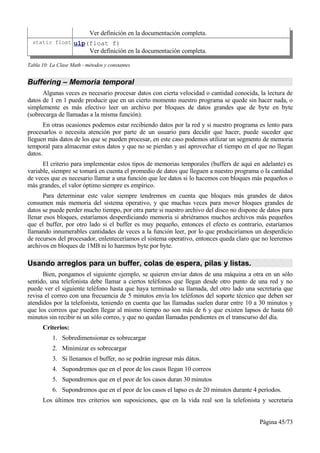 Ver definición en la documentación completa.
  static float ulp(float f)
                           Ver definición en la documentación completa.

Tabla 10: La Clase Math - métodos y constantes


Buffering – Memoria temporal
      Algunas veces es necesario procesar datos con cierta velocidad o cantidad conocida, la lectura de
datos de 1 en 1 puede producir que en un cierto momento nuestro programa se quede sin hacer nada, o
simplemente es más efectivo leer un archivo por bloques de datos grandes que de byte en byte
(sobrecarga de llamadas a la misma función).
       En otras ocasiones podemos estar recibiendo datos por la red y si nuestro programa es lento para
procesarlos o necesita atención por parte de un usuario para decidir que hacer, puede suceder que
lleguen más datos de los que se pueden procesar, en este caso podemos utilizar un segmento de memoria
temporal para almacenar estos datos y que no se pierdan y así aprovechar el tiempo en el que no llegan
datos.
      El criterio para implementar estos tipos de memorias temporales (buffers de aquí en adelante) es
variable, siempre se tomará en cuenta el promedio de datos que lleguen a nuestro programa o la cantidad
de veces que es necesario llamar a una función que lee datos si lo hacemos con bloques más pequeños o
más grandes, el valor óptimo siempre es empírico.
      Para determinar este valor siempre tendremos en cuenta que bloques más grandes de datos
consumen más memoria del sistema operativo, y que muchas veces para mover bloques grandes de
datos se puede perder mucho tiempo, por otra parte si nuestro archivo del disco no dispone de datos para
llenar esos bloques, estaríamos desperdiciando memoria si abriéramos muchos archivos más pequeños
que el buffer, por otro lado si el buffer es muy pequeño, entonces el efecto es contrario, estaríamos
llamando innumerables cantidades de veces a la función leer, por lo que produciríamos un desperdicio
de recursos del procesador, enlenteceríamos el sistema operativo, entonces queda claro que no leeremos
archivos en bloques de 1MB ni lo haremos byte por byte.

Usando arreglos para un buffer, colas de espera, pilas y listas.
      Bien, pongamos el siguiente ejemplo, se quieren enviar datos de una máquina a otra en un sólo
sentido, una telefonista debe llamar a ciertos teléfonos que llegan desde otro punto de una red y no
puede ver el siguiente teléfono hasta que haya terminado su llamada, del otro lado una secretaria que
revisa el correo con una frecuencia de 5 minutos envía los teléfonos del soporte técnico que deben ser
atendidos por la telefonista, teniendo en cuenta que las llamadas suelen durar entre 10 a 30 minutos y
que los correos que pueden llegar al mismo tiempo no son más de 6 y que existen lapsos de hasta 60
minutos sin recibir ni un sólo correo, y que no quedan llamadas pendientes en el transcurso del día.
      Criterios:
           1. Sobredimensionar es sobrecargar
           2. Minimizar es sobrecargar
           3. Si llenamos el buffer, no se podrán ingresar más dátos.
           4. Supondremos que en el peor de los casos llegan 10 correos
           5. Supondremos que en el peor de los casos duran 30 minutos
           6. Supondremos que en el peor de los casos el lapso es de 20 minutos durante 4 períodos.
      Los últimos tres criterios son suposiciones, que en la vida real son la telefonista y secretaria


                                                                                          Página 45/73
 