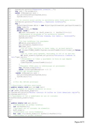 35.    System.err.println("Esperando conexión...");
36.    try {skt = Ss.accept();}
37.    catch (IOException ex1) {
38.      ex1.printStackTrace(System.err);
39.      System.exit(-1);}
40.
41.     //Si no ocurrió error arriba la secretaria está lista para enviar
42.     System.err.println("Conectado... Esperando teléfonos");
43.     try {
44.       ObjectInputStream datos = new ObjectInputStream(skt.getInputStream());
45.       long timer=0;
46.       boolean timer_on=false;
47.       while (true){
48.         if((skt.isClosed() && (buff_elem<1)) || (buffer[0]==-1)){
49.         //Terminamos el programa si la secretaria terminó
50.         System.err.println("Ultima llamada, nos vamos... terminado");
51.         System.exit(0);
52.         }
53.         //si hay teléfonos los guardamos
54.         if(datos.available()>0){
55.         put_tel(datos.readInt());}
56.         if(timer_on){
57.           //si el timer funciona no hacer nada, si se pasó pararlo
58.         if ((timer+TIMER_SLEEP)<System.currentTimeMillis()){timer_on=false;}
59.         }else{
60.           //Si el timer está apagado, mostramos un tel si es que hay
61.           if (buff_elem>0){System.out.println("Secretaria llamando al
    tel:"+get_tel());
62.           //Encendemos el timer y guardamos la hora en que empezó
63.           timer_on=true;
64.           timer=System.currentTimeMillis();}
65.         }
66.         //Pausamos 100ms para no sobrecargar el procesador
67.         try {Thread.sleep(100);}
68.         catch (InterruptedException ex3) {}
69.       }//fin del bloque eterno
70.     }catch (IOException ex2) {
71.       ex2.printStackTrace(System.err);
72.       System.exit(-1);
73.     }
74.
75. }//fin del método principal
76.
77.//Funciones o métodos auxiliares
78.public static void put_tel(int tel){
79.//Si se supera el espacio producir un error
80.if (BUFF_SIZE<(buff_elem+1)){
81.System.err.println("Buffer overrun: El buffer se llenó demasiado rápido");
82.System.exit(-1);}
83.//guardamos el tel y aumentamos en uno el contador
84.buffer[buff_elem++]=tel;
85.}
86.
87.public static int get_tel(){
88. //almacenamos el primer teléfono
89. int tel=buffer[0];
90. //quitamos uno al contador de elementos
91. buff_elem--;
92. //recorremos los otros elementos
93. for (int i=0;i<buff_elem;i++) buffer[i]=buffer[i+1];
94. //devolvemos el primer teléfono



                                                                        Página 48/73
 