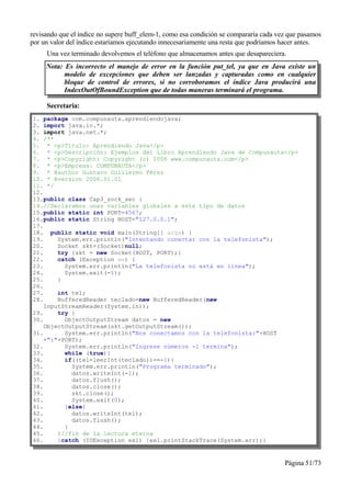 revisando que el índice no supere buff_elem-1, como esa condición se compararía cada vez que pasamos
por un valor del índice estaríamos ejecutando innecesariamente una resta que podríamos hacer antes.
     Una vez terminado devolvemos el teléfono que almacenamos antes que desapareciera.
     Nota: Es incorrecto el manejo de error en la función put_tel, ya que en Java existe un
           modelo de excepciones que deben ser lanzadas y capturadas como en cualquier
           bloque de control de errores, si no corroboramos el índice Java producirá una
           IndexOutOfBoundException que de todas maneras terminará el programa.

     Secretaria:
1. package com.compunauta.aprendiendojava;
2. import java.io.*;
3. import java.net.*;
4. /**
5. * <p>Título: Aprendiendo Java</p>
6. * <p>Descripción: Ejemplos del Libro Aprendiendo Java de Compunauta</p>
7. * <p>Copyright: Copyright (c) 2006 www.compunauta.com</p>
8. * <p>Empresa: COMPUNAUTA</p>
9. * @author Gustavo Guillermo Pérez
10. * @version 2006.01.01
11. */
12.
13.public class Cap3_sock_sec {
14.//Declaramos unas variables globales a este tipo de datos
15.public static int PORT=4567;
16.public static String HOST="127.0.0.1";
17.
18. public static void main(String[] args) {
19.     System.err.println("Intentando conectar con la telefonista");
20.     Socket skt=(Socket)null;
21.     try {skt = new Socket(HOST, PORT);}
22.     catch (Exception ex) {
23.       System.err.println("La telefonista no está en línea");
24.       System.exit(-1);
25.     }
26.
27.     int tel;
28.     BufferedReader teclado=new BufferedReader(new
    InputStreamReader(System.in));
29.     try {
30.       ObjectOutputStream datos = new
    ObjectOutputStream(skt.getOutputStream());
31.       System.err.println("Nos conectamos con la telefonista:"+HOST
    +":"+PORT);
32.       System.err.println("Ingrese números -1 termina");
33.       while (true){
34.       if((tel=leerInt(teclado))==-1){
35.         System.err.println("Programa terminado");
36.         datos.writeInt(-1);
37.         datos.flush();
38.         datos.close();
39.         skt.close();
40.         System.exit(0);
41.       }else{
42.         datos.writeInt(tel);
43.         datos.flush();
44.       }
45.     }//fin de la lectura eterna
46.     }catch (IOException ex1) {ex1.printStackTrace(System.err);}


                                                                                       Página 51/73
 