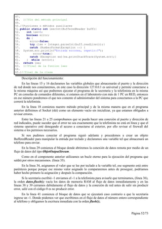 47.
48. }//fin del método principal
49.
50.//Funciones o métodos auxiliares
51.public static int leerInt(BufferedReader buff){
52.    int lee=0;
53.    boolean error;
54.    do {
55.      error=false;
56.      try {lee = Integer.parseInt(buff.readLine());}
57.      catch (NumberFormatException ex) {
58. System.err.println("Entrada erronea, repetir:?");
59.         error=true;}
60.      catch (Exception ex){ex.printStackTrace(System.err);}
61.    } while (error);
62. return lee;
63. }//final de la funcion leer
64.
65.}//final de la clase

      Descripción del funcionamiento:
      En las líneas 15 y 16 declaramos las variables globales que almacenarán el puerto y la dirección
de red donde nos conectaremos, en este caso la dirección 127.0.0.1 es universal y permite conectarse a
la misma máquina así que podremos ejecutar el programa de la secretaria y la telefonista en la misma
PC en consolas de comandos diferentes, si estamos en el laboratorio con más de 1 PC en RED, entonces
en ese número pondremos el que nos comente el administrador del sistema para conectarnos a la PC que
correrá la telefonista.
      En la línea 18 comienza nuestro método principal y de la misma manera que en el programa
anterior definimos el Socket (skt) como un elemento vacío sin inicializar, ya que estamos obligados a
revisar errores.
      Entre las líneas 21 a 25 comprobamos que se pueda hacer una conexión al puerto y dirección de
red indicados, puede suceder que el error no sea exactamente que la telefonista no está en línea y que el
sistema operativo esté denegando el acceso a conectarse al exterior, por ello revisar el firewall del
sistema o los permisos necesarios.
      Si nos pudimos conectar el programa siguió adelante y procedemos a crear un objeto
BufferedReader para manipular la entrada por teclado y declaramos una variable tel que almacenará un
teléfono para enviar.
       En la línea 29 comienza el bloque donde abriremos la conexión de datos remota por medio de un
flujo de datos del tipo ObjetOutputStream.
      Como en el componente anterior utilizamos un bucle eterno para la ejecución del programa que
saldrá por otros mecanismos. (línea 33).
      En la línea 34, asignamos el valor que se lee por teclado a la variable tel, ese segmento está entre
paréntesis porque porque ese mismo valor asignado lo compararemos antes de proseguir, podríamos
haber hecho primero la asignación y después la comparación.
       Si la secretaria escribió -1 enviamos el -1 a la telefonista para avisarle que terminamos, (línea 36),
la orden datos.fluxh(); vacía los datos de memoria RAM al flujo de datos inmediatamente y en las
líneas 38 y 39 cerramos debidamente el flujo de datos y la conexión de red antes de salir sin producir
error, salir con el código 0 es no producir error.
       En la línea 41 comienza el bloque de datos que se ejecutará caso contrario a que la secretaria
ingrese un -1. Donde podemos ver que escribimos en el flujo de datos el número entero correspondiente
al teléfono y obligamos la escritura inmediata con la orden flush();.


                                                                                               Página 52/73
 