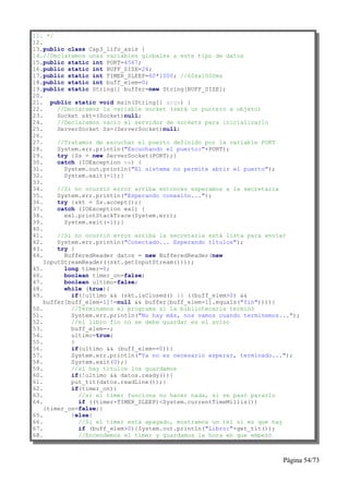 11. */
12.
13.public class Cap3_lifo_asis {
14.//Declaramos unas variables globales a este tipo de datos
15.public static int PORT=4567;
16.public static int BUFF_SIZE=24;
17.public static int TIMER_SLEEP=60*1000; //60sx1000ms
18.public static int buff_elem=0;
19.public static String[] buffer=new String[BUFF_SIZE];
20.
21. public static void main(String[] args) {
22.     //Declaramos la variable socket (será un puntero a objeto)
23.     Socket skt=(Socket)null;
24.     //Declaramos vacío el servidor de sockets para inicializarlo
25.     ServerSocket Ss=(ServerSocket)null;
26.
27.     //Tratamos de escuchar el puerto definido por la variable PORT
28.     System.err.println("Escuchando el puerto:"+PORT);
29.     try {Ss = new ServerSocket(PORT);}
30.     catch (IOException ex) {
31.       System.out.println("El sistema no permite abrir el puerto");
32.       System.exit(-1);}
33.
34.     //Si no ocurrió error arriba entonces esperamos a la secretaria
35.     System.err.println("Esperando conexión...");
36.     try {skt = Ss.accept();}
37.     catch (IOException ex1) {
38.       ex1.printStackTrace(System.err);
39.       System.exit(-1);}
40.
41.     //Si no ocurrió error arriba la secretaria está lista para enviar
42.     System.err.println("Conectado... Esperando títulos");
43.     try {
44.       BufferedReader datos = new BufferedReader(new
    InputStreamReader((skt.getInputStream())));
45.       long timer=0;
46.       boolean timer_on=false;
47.       boolean ultimo=false;
48.       while (true){
49.         if(!ultimo && (skt.isClosed() || ((buff_elem>0) &&
    buffer[buff_elem-1]!=null && buffer[buff_elem-1].equals("fin")))){
50.         //Terminamos el programa si la bibliotecaria terminó
51.         System.err.println("No hay más, nos vamos cuando terminemos...");
52.         //el libro fin no se debe guardar es el aviso
53.         buff_elem--;
54.         ultimo=true;
55.         }
56.         if(ultimo && (buff_elem==0)){
57.         System.err.println("Ya no es necesario esperar, terminado...");
58.         System.exit(0);}
59.         //si hay títulos los guardamos
60.         if(!ultimo && datos.ready()){
61.         put_tit(datos.readLine());}
62.         if(timer_on){
63.           //si el timer funciona no hacer nada, si se pasó pararlo
64.           if ((timer+TIMER_SLEEP)<System.currentTimeMillis())
    {timer_on=false;}
65.         }else{
66.           //Si el timer está apagado, mostramos un tel si es que hay
67.           if (buff_elem>0){System.out.println("Libro:"+get_tit());
68.           //Encendemos el timer y guardamos la hora en que empezó



                                                                        Página 54/73
 
