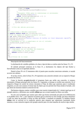 69.          timer_on=true;
70.          timer=System.currentTimeMillis();}
71.        }
72.        //Pausamos 100ms para no sobrecargar el procesador
73.        try {Thread.sleep(100);}
74.        catch (InterruptedException ex3) {}
75.      }//fin del bloque eterno
76.    }catch (Exception ex2) {
77.      ex2.printStackTrace(System.err);
78.      System.exit(-1);
79.    }
80.
81. }//fin del método principal
82.
83.
84.//Funciones o métodos auxiliares
85.public static void put_tit(String tit){
86.//Si se supera el espacio producir un error
87.if (BUFF_SIZE<(buff_elem+1)){
88.System.err.println("Buffer overrun: El buffer se llenó demasiado rápido");
89.System.exit(-1);}
90.//guardamos el tel y aumentamos en uno el contador
91.buffer[buff_elem++]=tit;
92.}
93.
94.public static String get_tit(){
95. //quitamos uno al contador de elementos
96. //devolvemos el último libro
97. return buffer[--buff_elem];
98.}
99.
100.}//final de la clase


      Descripción del funcionamiento:
      La declaración de variables globales a la clase o tipo de datos se realiza entre las líneas 15 y 19.
     El método principal comienza en la línea 21, y declaramos los objetos del tipo Socket y
ServerSocket como en el apartado anterior.
      Desde la línea 28 a la 32 intentamos abrir el puerto para escuchar conexiones entrantes, si sucede
un error nos salimos.
      Si no hay errores, entre la línea 35 y 38 esperamos una conexión entrante con su respectivo bloque
de control de errores.
      Como la función accept();detendrá el programa hasta que arribe una conexión, si estamos
ejecutando el bloque principal entre las líneas 43 y siguientes, es porque se recibió una conexión. En el
respectivo bloque de control de errores iniciamos el flujo de datos que usaremos para ir recibiendo
renglones, en este caso usamos el mismo tipo de objeto que nos permite leer líneas desde el teclado, solo
que ahora las leeremos desde la conexión de red.
     Declaramos algunas cuantas variables para crear nuestro temporizador de 1 minuto igual que en el
ejemplo anterior, y definimos una variable ultimo que nos avisará cuando los libros son todos.
       En este caso la bandera que usamos para saber que hemos terminado por parte de la bibliotecaria
es la palabra clave “fin”, y por supuesto revisamos que la conexión no esté cerrada, que haya elementos
y todo eso antes de proceder a retirar un libro del buffer y enseñarlo en pantalla. La bandera binaria
ultimo solo se activará en la condición anterior para asegurar que seguiremos mostrando títulos
mientras, es una variación respecto del ejemplo anterior para ver otras maneras de resolver algo similar.


                                                                                               Página 55/73
 
