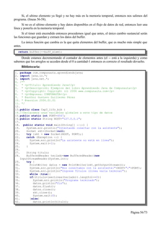 Si, el ultimo elemento ya llegó y no hay más en la memoria temporal, entonces nos salimos del
programa. (líneas 56-58).
      Si no es el ultimo elemento y hay datos disponibles en el flujo de datos de red, entonces leer una
línea y ponerla en la memoria temporal.
      Si el timer está encendido entonces procedemos igual que antes, el único cambio sustancial serán
las funciones que guardan y extraen los datos del buffer.
         La única función que cambia es la que quita elementos del buffer, que es mucho más simple que
antes.
   return buffer[--buff_elem];

     Donde estamos decrementando el contador de elementos antes (el -- está a la izquierda) y como
sabemos que los arreglos se acceden desde el 0 a cantidad-1 entonces es correcto el resultado devuelto.
         Bibliotecaria:
1. package com.compunauta.aprendiendojava;
2. import java.io.*;
3. import java.net.*;
4. /**
5. * <p>Título: Aprendiendo Java</p>
6. * <p>Descripción: Ejemplos del Libro Aprendiendo Java de Compunauta</p>
7. * <p>Copyright: Copyright (c) 2006 www.compunauta.com</p>
8. * <p>Empresa: COMPUNAUTA</p>
9. * @author Gustavo Guillermo Pérez
10. * @version 2006.01.01
11. */
12.
13.public class Cap3_lifo_bib {
14.//Declaramos unas variables globales a este tipo de datos
15.public static int PORT=4567;
16.public static String HOST="127.0.0.1";
17.
18. public static void main(String[] args) {
19.     System.err.println("Intentando conectar con la asistente");
20.     Socket skt=(Socket)null;
21.     try {skt = new Socket(HOST, PORT);}
22.     catch (Exception ex) {
23.       System.err.println("La asistente no está en línea");
24.       System.exit(-1);
25.     }
26.
27.     String titulo;
28.     BufferedReader teclado=new BufferedReader(new
    InputStreamReader(System.in));
29.     try {
30.       PrintWriter datos = new PrintWriter(skt.getOutputStream());
31.       System.err.println("Nos conectamos con la asistente:"+HOST+":"+PORT);
32.       System.err.println("Ingrese Títulos (línea vacía termina)");
33.       while (true){
34.       if((titulo=leerLinea(teclado)).length()==0){
35.         System.err.println("Programa terminado");
36.         datos.println("fin");
37.         datos.flush();
38.         datos.close();
39.         skt.close();
40.         System.exit(0);
41.       }else{
42.         datos.println(titulo);



                                                                                           Página 56/73
 