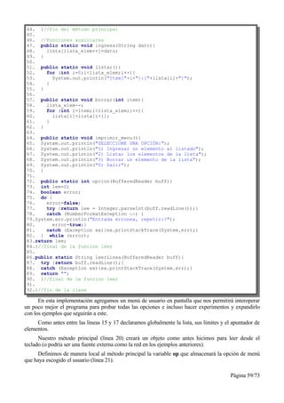 44. }//fin del método principal
45.
46. //Funciones auxiliares
47. public static void ingresa(String dato){
48.    lista[lista_elem++]=dato;
49. }
50.
51. public static void listar(){
52.    for (int i=0;i<lista_elem;i++){
53.      System.out.println("Item["+i+"]:["+lista[i]+"]");
54.    }
55. }
56.
57. public static void borrar(int item){
58.    lista_elem--;
59.    for (int i=item;i<lista_elem;i++){
60.      lista[i]=lista[i+1];
61.    }
62. }
63.
64. public static void imprimir_menu(){
65. System.out.println("SELECCIONE UNA OPCIÓN:");
66. System.out.println("1) Ingresar un elemento al listado");
67. System.out.println("2) Listar los elementos de la lista");
68. System.out.println("3) Borrar un elemento de la lista");
69. System.out.println("0) Salir");
70. }
71.
72. public static int opcion(BufferedReader buff){
73. int lee=0;
74. boolean error;
75. do {
76.    error=false;
77.    try {return lee = Integer.parseInt(buff.readLine());}
78.    catch (NumberFormatException ex) {
79.System.err.println("Entrada erronea, repetir:?");
80.      error=true;}
81.    catch (Exception ex){ex.printStackTrace(System.err);}
82. } while (error);
83.return lee;
84.}//final de la funcion leer
85.
86.public static String leerLinea(BufferedReader buff){
87. try {return buff.readLine();}
88. catch (Exception ex){ex.printStackTrace(System.err);}
89. return "";
90. }//final de la funcion leer
91.
92.}//fin de la clase

      En esta implementación agregamos un menú de usuario en pantalla que nos permitirá interoperar
un poco mejor el programa para probar todas las opciones e incluso hacer experimentos y expandirlo
con los ejemplos que seguirán a este.
     Como antes entre las líneas 15 y 17 declaramos globalmente la lista, sus límites y el apuntador de
elementos.
      Nuestro método principal (línea 20) creará un objeto como antes hicimos para leer desde el
teclado (o podría ser una fuente externa como la red en los ejemplos anteriores).
     Definimos de manera local al método principal la variable op que almacenará la opción de menú
que haya escogido el usuario (línea 21).

                                                                                          Página 59/73
 
