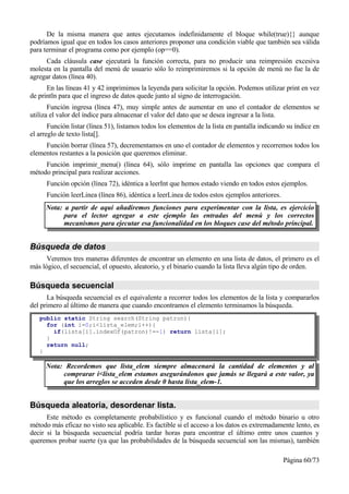 De la misma manera que antes ejecutamos indefinidamente el bloque while(true){} aunque
podríamos igual que en todos los casos anteriores proponer una condición viable que también sea válida
para terminar el programa como por ejemplo (op==0).
     Cada cláusula case ejecutará la función correcta, para no producir una reimpresión excesiva
molesta en la pantalla del menú de usuario sólo lo reimprimiremos si la opción de menú no fue la de
agregar datos (línea 40).
      En las líneas 41 y 42 imprimimos la leyenda para solicitar la opción. Podemos utilizar print en vez
de println para que el ingreso de datos quede junto al signo de interrogación.
       Función ingresa (línea 47), muy simple antes de aumentar en uno el contador de elementos se
utiliza el valor del índice para almacenar el valor del dato que se desea ingresar a la lista.
       Función listar (línea 51), listamos todos los elementos de la lista en pantalla indicando su índice en
el arreglo de texto lista[].
     Función borrar (línea 57), decrementamos en uno el contador de elementos y recorremos todos los
elementos restantes a la posición que queremos eliminar.
     Función imprimir_menu() (línea 64), sólo imprime en pantalla las opciones que compara el
método principal para realizar acciones.
      Función opción (línea 72), idéntica a leerInt que hemos estado viendo en todos estos ejemplos.
      Función leerLinea (línea 86), idéntica a leerLinea de todos estos ejemplos anteriores.
      Nota: a partir de aquí añadiremos funciones para experimentar con la lista, es ejercicio
            para el lector agregar a este ejemplo las entradas del menú y los correctos
            mecanismos para ejecutar esa funcionalidad en los bloques case del método principal.


Búsqueda de datos
      Veremos tres maneras diferentes de encontrar un elemento en una lista de datos, el primero es el
más lógico, el secuencial, el opuesto, aleatorio, y el binario cuando la lista lleva algún tipo de orden.

Búsqueda secuencial
      La búsqueda secuencial es el equivalente a recorrer todos los elementos de la lista y compararlos
del primero al último de manera que cuando encontramos el elemento terminamos la búsqueda.
   public static String search(String patron){
     for (int i=0;i<lista_elem;i++){
       if(lista[i].indexOf(patron)!=-1) return lista[i];
     }
     return null;
   }

      Nota: Recordemos que lista_elem siempre almacenará la cantidad de elementos y al
           comprarar i<lista_elem estamos asegurándonos que jamás se llegará a este valor, ya
           que los arreglos se acceden desde 0 hasta lista_elem-1.


Búsqueda aleatoria, desordenar lista.
      Este método es completamente probabilístico y es funcional cuando el método binario u otro
método más eficaz no visto sea aplicable. Es factible si el acceso a los datos es extremadamente lento, es
decir si la búsqueda secuencial podría tardar horas para encontrar el último entre unos cuantos y
queremos probar suerte (ya que las probabilidades de la búsqueda secuencial son las mismas), también

                                                                                               Página 60/73
 