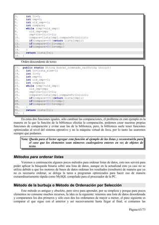 3.         int Ii=0;
4.         int cmp=0;
5.         int old_cmp=-1;
6.         int compare;
7.         while (cmp!=old_cmp){
8.           old_cmp=cmp;
9.           cmp=(Is-Ii)/2+Ii;
10.          compare=lista[cmp].compareTo(inicio);
11.          if(compare==0){return lista[cmp];}
12.          if(compare<0){Ii=cmp;}
13.          if(compare>0){Is=cmp;}
14.        }
15.        return lista[Is];
16.    }

      Orden descendente de texto:
17.    public static String buscar_ordenado_za(String inicio){
18.      int Is=lista_elem-1;
19.      int Ii=0;
20.      int cmp=0;
21.      int old_cmp=-1;
22.      int compare;
23.      while (cmp!=old_cmp){
24.        old_cmp=cmp;
25.        cmp=(Is-Ii)/2+Ii;
26.        compare=lista[cmp].compareTo(inicio);
27.        if(compare==0){return lista[cmp];}
28.        if(compare>0){Ii=cmp;}
29.        if(compare<0){Is=cmp;}
30.      }
31.      return lista[Ii];
32.    }

      En estas dos funciones iguales, sólo cambian las comparaciones, el problema en este ejemplo es la
manera en la que la función de la biblioteca efectúa la comparación, podemos crear nuestras propias
funciones de comparación y evitar usar las de la biblioteca, pero, la biblioteca suele tener funciones
optimizadas al nivel del sistema operativo y no la máquina virtual de Java, por lo tanto las usaremos
siempre que podamos.
      Nota: Queda para el lector agregar esta función al ejemplo de las listas y reconstruirla para
            el caso que los elementos sean números cualesquiera enteros en vez de objetos de
            texto.


Métodos para ordenar listas
       Veremos a continuación algunos pocos métodos para ordenar listas de datos, esto nos servirá para
poder aplicar la búsqueda binaria sobre una lista de datos, aunque en la actualizad esto ya casi no se
utiliza debido a que los motores de bases de datos ordenan los resultados (resultsets) de manera que ya
no es necesario ordenar, se delega la tarea a programas optimizados para hacer eso de manera
extraordinariamente rápida como MySQL compilado para el procesador de la PC.

Método de la burbuja o Método de Ordenación por Selección
     Este método es antiguo y obsoleto, pero sirve para aprender, por su simpleza y porque para pocos
elementos no consume muchos recursos, la idea es la siguiente: tenemos una lista de datos desordenada
y comparamos los dos primeros y sólo esos dos los ordenamos de mayor a menor, el paso siguiente es
comparar el que sigue con el anterior y así sucesivamente hasta llegar al final, si contamos las

                                                                                          Página 63/73
 
