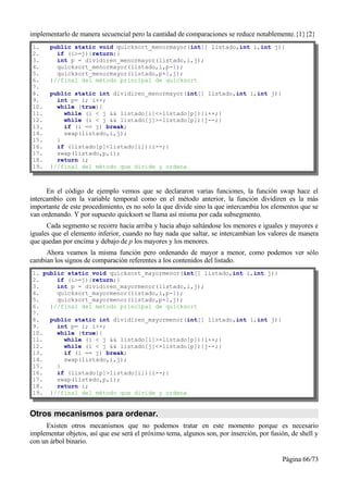 implementarlo de manera secuencial pero la cantidad de comparaciones se reduce notablemente.{1}{2}
1.     public static void quicksort_menormayor(int[] listado,int i,int j){
2.       if (i>=j){return;}
3.       int p = dividiren_menormayor(listado,i,j);
4.       quicksort_menormayor(listado,i,p-1);
5.       quicksort_menormayor(listado,p+1,j);
6.     }//final del método principal de quicksort
7.
8.     public static int dividiren_menormayor(int[] listado,int i,int j){
9.       int p= i; i++;
10.      while (true){
11.        while (i < j && listado[i]<=listado[p]){i++;}
12.        while (i < j && listado[j]>=listado[p]){j--;}
13.        if (i == j) break;
14.        swap(listado,i,j);
15.      }
16.      if (listado[p]<listado[i]){i--;}
17.      swap(listado,p,i);
18.      return i;
19.    }//final del método que divide y ordena



      En el código de ejemplo vemos que se declararon varias funciones, la función swap hace el
intercambio con la variable temporal como en el método anterior, la función dividiren es la más
importante de este procedimiento, es no solo la que divide sino la que intercambia los elementos que se
van ordenando. Y por supuesto quicksort se llama así misma por cada subsegmento.
      Cada segmento se recorre hacia arriba y hacia abajo saltándose los menores e iguales y mayores e
iguales que el elemento inferior, cuando no hay nada que saltar, se intercambian los valores de manera
que quedan por encima y debajo de p los mayores y los menores.
     Ahora veamos la misma función pero ordenando de mayor a menor, como podemos ver sólo
cambian los signos de comparación referentes a los contenidos del listado.
1. public static void quicksort_mayormenor(int[] listado,int i,int j){
2.     if (i>=j){return;}
3.     int p = dividiren_mayormenor(listado,i,j);
4.     quicksort_mayormenor(listado,i,p-1);
5.     quicksort_mayormenor(listado,p+1,j);
6.   }//final del método principal de quicksort
7.
8.   public static int dividiren_mayormenor(int[] listado,int i,int j){
9.     int p= i; i++;
10.    while (true){
11.      while (i < j && listado[i]>=listado[p]){i++;}
12.      while (i < j && listado[j]<=listado[p]){j--;}
13.      if (i == j) break;
14.      swap(listado,i,j);
15.    }
16.    if (listado[p]>listado[i]){i--;}
17.    swap(listado,p,i);
18.    return i;
19. }//final del método que divide y ordena


Otros mecanismos para ordenar.
     Existen otros mecanismos que no podemos tratar en este momento porque es necesario
implementar objetos, así que ese será el próximo tema, algunos son, por inserción, por fusión, de shell y
con un árbol binario.

                                                                                           Página 66/73
 