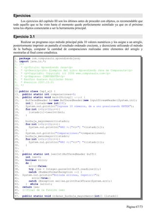 Ejercicios
      Los ejercicios del capítulo III son los últimos antes de proceder con objetos, es recomendable que
todo aquello que se ha visto hasta el momento quede perfectamente asimilado ya que en el próximo
tema los objetos comenzarán a ser la herramienta principal.

Ejercicio 3.1
      Realizar un programa cuyo método principal pida 10 valores numéricos y los asigne a un arreglo,
posteriormente imprimir en pantalla el resultado ordenado creciente, y decreciente utilizando el método
de la burbuja, computar la cantidad de comparaciones realizadas entre elementos del arreglo y
mostrarlas al final como estadística.
1. package com.compunauta.aprendiendojava;
2. import java.io.*;
3. /**
4. * <p>Título: Aprendiendo Java</p>
5. * <p>Descripción: Ejemplos del Libro Aprendiendo Java de Compunauta</p>
6. * <p>Copyright: Copyright (c) 2006 www.compunauta.com</p>
7. * <p>Empresa: COMPUNAUTA</p>
8. * @author Gustavo Guillermo Pérez
9. * @version 2007.10.01
10. */
11.
12.public class Cap3_ej1 {
13. public static int comparaciones=0;
14. public static void main(String[] args) {
15.    BufferedReader br=new BufferedReader(new InputStreamReader(System.in));
16.    int[] listado=new int[10];
17.    System.out.println("Ingrese 10 números, de a uno presionando ENTER");
18.    for(int i=0;i<10;i++){
19.      listado[i]=leerInt(br);
20.    }
21.
22.    burbuja_mayormenor(listado);
23.    for(int i=0;i<10;i++){
24.      System.out.println("NRO >:["+i+"] "+listado[i]);
25.    }
26.    System.out.println("Comparaciones:"+comparaciones);
27.    burbuja_menormayor(listado);
28.    for(int i=0;i<10;i++){
29.      System.out.println("NRO <:["+i+"] "+listado[i]);
30.    }
31.
32. }
33. public static int leerInt(BufferedReader buff){
34.    int lee=0;
35.    boolean error;
36.    do {
37.      error=false;
38.      try {lee = Integer.parseInt(buff.readLine());}
39.      catch (NumberFormatException ex) {
40. System.out.println("Entrada erronea, repetir:?");
41.         error=true;}
42.      catch (Exception ex){ex.printStackTrace(System.err);}
43.    } while (error);
44. return lee;
45. }//final de la función leer
46.
47. public static void ordenar_burbuja_mayormenor(int[] listado){



                                                                                           Página 67/73
 