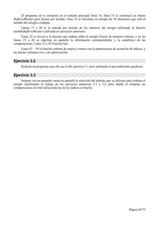 El programa en sí comienza en el método principal línea 14, línea 15 se construye un objeto
BufferedReader para lectura por teclado, línea 16 se inicializa un arreglo de 10 elementos que será el
tamaño del arreglo a trabajar.
      Líneas 17 a 20 es la entrada por teclado de los números del arreglo utilizando la función
leerInt(BufferedReader) utilizada en ejercicios anteriores.
      Línea 22 se invoca a la función que ordena sobre el arreglo listado de números enteros, y en las
líneas 23 a 26 se imprime en pantalla la información correspondiente y la estadística de las
comparaciones. Línea 33 a 45 Función leer.
      Línea 47 – 59 la función ordenar de mayor a menor con la optimización de acotación de índices, y
las demás variantes con y sin optimización.

Ejercicio 3.2
     Realizar un programa cuyo fin sea el del ejercicio 3.1 pero utilizando el procedimiento quicksort.

Ejercicio 3.3
      Integrar con un pequeño menú en pantalla la selección del método que se utilizará para ordenar el
arreglo reutilizando el código de los ejercicios anteriores 3.1 y 3.2, pero añadir al cómputo las
comparaciones en total incluyendo las de los índices en bucles.




                                                                                           Página 69/73
 