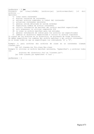 gus@gusgus ~ $ jar
Sintaxis:   jar   {ctxu}[vfm0Mi]   [archivo-jar]   [archivo-manifest]  [-C   dir]
archivos ...
Opciones:
    -c crear nuevo contenedor
    -t mostrar contenido de contenedor
    -x extraer archivos nombrados (o todos) del contenedor
    -u actualizar contenedor existente
    -v generar salida detallada en salida estándar
    -f especificar nombre de archivo contenedor
    -m incluir información de manifest del archivo manifest especificado
    -0 solo almacenar; no utilizar compresión ZIP
    -M no crear un archivo manifest para las entradas
    -i generar información de índice para los archivos jar especificados
    -C cambiar al directorio especificado e incluir el archivo siguiente
Si alguno de los archivos es un directorio, se procesará de forma recursiva.
Se deben especificar los nombres del archivo manifest y del archivo contenedor
en el mismo orden en que se especifiquen los indicadores 'm' y 'f'.

Ejemplo 1: para archivar dos archivos de clase en un contenedor llamado
classes.jar:
       jar cvf classes.jar Foo.class Bar.class
Ejemplo 2: utilizar un archivo manifest existente, 'mymanifest', y archivar todos
los
           archivos del directorio foo/ en 'classes.jar':
       jar cvfm classes.jar mymanifest -C foo/ .

gus@gusgus ~ $




                                                                        Página 8/73
 