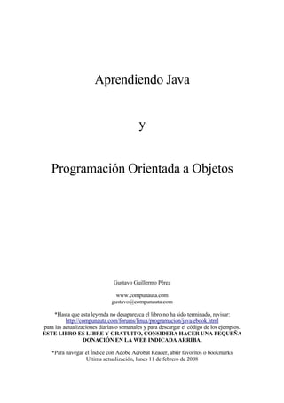 Aprendiendo Java


                                          y


   Programación Orientada a Objetos




                               Gustavo Guillermo Pérez

                                www.compunauta.com
                              gustavo@compunauta.com

    *Hasta que esta leyenda no desaparezca el libro no ha sido terminado, revisar:
          http://compunauta.com/forums/linux/programacion/java/ebook.html
para las actualizaciones diarias o semanales y para descargar el código de los ejemplos.
ESTE LIBRO ES LIBRE Y GRATUITO, CONSIDERA HACER UNA PEQUEÑA
                  DONACIÓN EN LA WEB INDICADA ARRIBA.

    *Para navegar el Índice con Adobe Acrobat Reader, abrir favoritos o bookmarks
                  Ultima actualización, lunes 11 de febrero de 2008
 