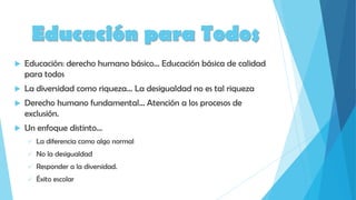 Educación para Todos
 Educación: derecho humano básico… Educación básica de calidad
para todos
 La diversidad como riqueza… La desigualdad no es tal riqueza
 Derecho humano fundamental… Atención a los procesos de
exclusión.
 Un enfoque distinto…
 La diferencia como algo normal
 No la desigualdad
 Responder a la diversidad.
 Éxito escolar
 