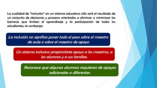 La cualidad de “inclusión” en un sistema educativo sólo será el resultado de
un conjunto de decisiones y procesos orientados a eliminar o minimizar las
barreras que limiten el aprendizaje y la participación de todos los
estudiantes; sin embargo:
La inclusión no significa poner todo el peso sobre el maestro
de aula o sobre el maestro de apoyo
Un sistema inclusivo proporciona apoyo a los maestros, a
los alumnos y a sus familias.
Reconoce que algunos alumnos requieren de apoyos
adicionales o diferentes.
 