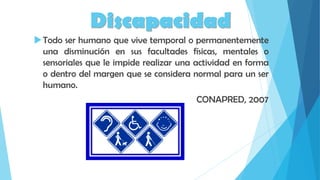 Discapacidad
Todo ser humano que vive temporal o permanentemente
una disminución en sus facultades físicas, mentales o
sensoriales que le impide realizar una actividad en forma
o dentro del margen que se considera normal para un ser
humano.
CONAPRED, 2007
 
