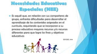 Necesidades Educativas
Especiales (NEE)
 Es aquél que, en relación con sus compañeros de
grupo, enfrenta dificultades para desarrollar el
aprendizaje de los contenidos asignados en el
currículo, requiriendo que se incorporen a su
proceso educativo mayores recursos y/o recursos
diferentes para que logre los fines y objetivos
educativos
SEP/DEE, 1994
 