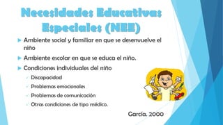  Ambiente social y familiar en que se desenvuelve el
niño
 Ambiente escolar en que se educa el niño.
 Condiciones individuales del niño
 Discapacidad
 Problemas emocionales
 Problemas de comunicación
 Otras condiciones de tipo médico.
García. 2000
Necesidades Educativas
Especiales (NEE)
 