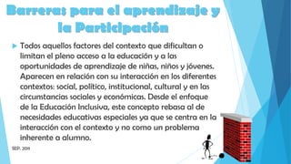  Todos aquellos factores del contexto que dificultan o
limitan el pleno acceso a la educación y a las
oportunidades de aprendizaje de niñas, niños y jóvenes.
Aparecen en relación con su interacción en los diferentes
contextos: social, político, institucional, cultural y en las
circunstancias sociales y económicas. Desde el enfoque
de la Educación Inclusiva, este concepto rebasa al de
necesidades educativas especiales ya que se centra en la
interacción con el contexto y no como un problema
inherente a alumno.
SEP. 2011
Barreras para el aprendizaje y
la Participación
 