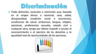 Discriminación
 Toda distinción, exclusión o restricción que, basada
en el origen étnico o nacional, sexo, edad,
discapacidad, condición social o económica,
condiciones de salud, embarazo, lengua, religión,
opiniones, preferencias sexuales, estado civil o
cualquier otra, tenga por efecto impedir o anular el
reconocimiento o el ejercicio de los derechos y la
igualdad real de oportunidades de las personas.
 