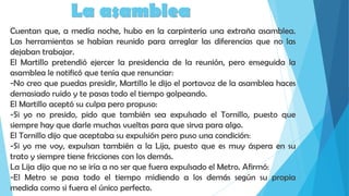 La asamblea
Cuentan que, a medía noche, hubo en la carpintería una extraña asamblea.
Las herramientas se habían reunido para arreglar las diferencias que no las
dejaban trabajar.
El Martillo pretendió ejercer la presidencia de la reunión, pero enseguida la
asamblea le notificó que tenía que renunciar:
-No creo que puedas presidir, Martillo le dijo el portavoz de la asamblea haces
demasiado ruido y te pasas todo el tiempo golpeando.
El Martillo aceptó su culpa pero propuso:
-Si yo no presido, pido que también sea expulsado el Tornillo, puesto que
siempre hay que darle muchas vueltas para que sirva para algo.
El Tornillo dijo que aceptaba su expulsión pero puso una condición:
-Si yo me voy, expulsan también a la Lija, puesto que es muy áspera en su
trato y siempre tiene fricciones con los demás.
La Lija dijo que no se iría a no ser que fuera expulsado el Metro. Afirmó:
-El Metro se pasa todo el tiempo midiendo a los demás según su propia
medida como si fuera el único perfecto.
 