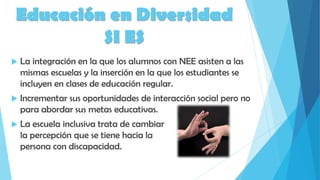 Educación en Diversidad
SI ES
 La integración en la que los alumnos con NEE asisten a las
mismas escuelas y la inserción en la que los estudiantes se
incluyen en clases de educación regular.
 Incrementar sus oportunidades de interacción social pero no
para abordar sus metas educativas.
 La escuela inclusiva trata de cambiar
la percepción que se tiene hacia la
persona con discapacidad.
 