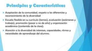 Principios y Características
 Aceptación de la comunidad, respeto a las diferencias y
reconocimiento de la diversidad
 Escuela flexible en su currículo (temas), evaluación (exámenes y
trabajo), promoción (pasar o no de año) y organización
académica (contenido de la clase).
 Atención a la diversidad de intereses, capacidades, ritmos y
necesidades de aprendizaje del alumno.
 