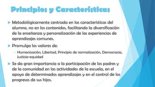 Principios y Características
 Metodológicamente centrada en las características del
alumno, no en los contenidos, facilitando la diversificación
de la enseñanza y personalización de las experiencias de
aprendizajes comunes.
 Promulga los valores de:
 Humanización, Libertad, Principio de normalización, Democracia,
Justicia-equidad
 Se da gran importancia a la participación de los padres y
de la comunidad en las actividades de la escuela, en el
apoyo de determinados aprendizajes y en el control de los
progresos de sus hijos.
 