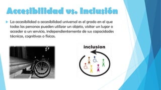 Accesibilidad vs. Inclusión
 La accesibilidad o accesibilidad universal es el grado en el que
todas las personas pueden utilizar un objeto, visitar un lugar o
acceder a un servicio, independientemente de sus capacidades
técnicas, cognitivas o físicas.
 