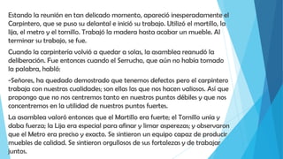 Estando la reunión en tan delicado momento, apareció inesperadamente el
Carpintero, que se puso su delantal e inició su trabajo. Utilizó el martillo, la
lija, el metro y el tornillo. Trabajó la madera hasta acabar un mueble. Al
terminar su trabajo, se fue.
Cuando la carpintería volvió a quedar a solas, la asamblea reanudó la
deliberación. Fue entonces cuando el Serrucho, que aún no había tomado
la palabra, habló:
-Señores, ha quedado demostrado que tenemos defectos pero el carpintero
trabaja con nuestras cualidades; son ellas las que nos hacen valiosos. Así que
propongo que no nos centremos tanto en nuestros puntos débiles y que nos
concentremos en la utilidad de nuestros puntos fuertes.
La asamblea valoró entonces que el Martillo era fuerte; el Tornillo unía y
daba fuerza; la Lija era especial para afinar y limar asperezas; y observaron
que el Metro era preciso y exacto. Se sintieron un equipo capaz de producir
muebles de calidad. Se sintieron orgullosos de sus fortalezas y de trabajar
juntos.
 