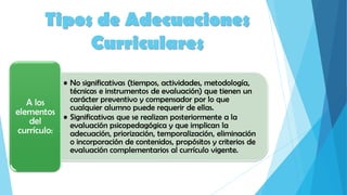 Tipos de Adecuaciones
Curriculares
• No significativas (tiempos, actividades, metodología,
técnicas e instrumentos de evaluación) que tienen un
carácter preventivo y compensador por lo que
cualquier alumno puede requerir de ellas.
• Significativas que se realizan posteriormente a la
evaluación psicopedagógica y que implican la
adecuación, priorización, temporalización, eliminación
o incorporación de contenidos, propósitos y criterios de
evaluación complementarios al currículo vigente.
A los
elementos
del
currículo:
 