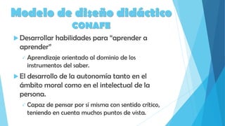Modelo de diseño didáctico
CONAFE
 Desarrollar habilidades para “aprender a
aprender”
 Aprendizaje orientado al dominio de los
instrumentos del saber.
 El desarrollo de la autonomía tanto en el
ámbito moral como en el intelectual de la
persona.
 Capaz de pensar por sí misma con sentido crítico,
teniendo en cuenta muchos puntos de vista.
 