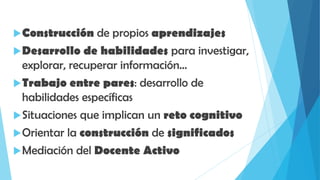 Construcción de propios aprendizajes
Desarrollo de habilidades para investigar,
explorar, recuperar información…
Trabajo entre pares: desarrollo de
habilidades específicas
Situaciones que implican un reto cognitivo
Orientar la construcción de significados
Mediación del Docente Activo
 