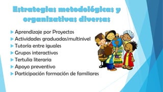 Estrategias metodológicas y
organizativas diversas
 Aprendizaje por Proyectos
 Actividades graduadas/multinivel
 Tutoría entre iguales
 Grupos interactivos
 Tertulia literaria
 Apoyo preventivo
 Participación formación de familiares
 