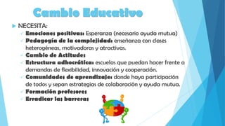 Cambio Educativo
 NECESITA:
 Emociones positivas: Esperanza (necesario ayuda mutua)
 Pedagogía de la complejidad: enseñanza con clases
heterogéneas, motivadoras y atractivas.
 Cambio de Actitudes
 Estructura adhocrática: escuelas que puedan hacer frente a
demandas de flexibilidad, innovación y cooperación.
 Comunidades de aprendizaje: donde haya participación
de todos y sepan estrategias de colaboración y ayuda mutua.
 Formación profesores
 Erradicar las barreras
 
