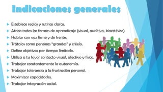 Indicaciones generales
 Establece reglas y rutinas claras.
 Ataca todas las formas de aprendizaje (visual, auditivo, kinestésico)
 Hablar con voz firme y de frente.
 Trátalos como personas “grandes” y créelo.
 Define objetivos por tiempo limitado.
 Utiliza a tu favor contacto visual, afectivo y físico.
 Trabajar constantemente la autonomía.
 Trabajar tolerancia a la frustración personal.
 Maximizar capacidades.
 Trabajar integración social.
 