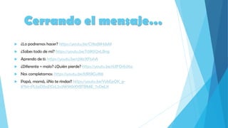 Cerrando el mensaje…
 ¿Lo podremos hacer? https://youtu.be/C78aJl8HdxM
 ¿Sabes todo de mí? https://youtu.be/T0lK5QxLBng
 Aprendo de ti: https://youtu.be/cj9brXFtxhA
 ¿Diferente = malo? ¿Quién pierde? https://youtu.be/rUlFQrEcKsc
 Nos completamos: https://youtu.be/fdR1JIGvlK8
 Papá, mamá, ¡¡No te rindas!! https://youtu.be/YybEpQK_g-
8?list=PLbzDl5aPGsL2v3W9KkXYBTBMiE_7vDeLK
 