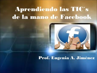 Aprendiendo las TIC´s
de la mano de Facebook




       Prof. Eugenia A. Jiménez
 