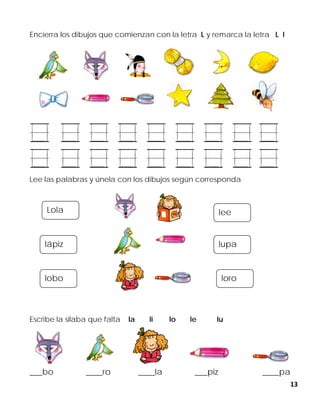 13
Encierra los dibujos que comienzan con la letra L y remarca la letra L l
Lee las palabras y únela con los dibujos según corresponda
Escribe la silaba que falta la li lo le lu
___bo ____ro ____la ___piz ____pa
lee
lupa
loro
Lola
lápiz
lobo
 