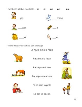 22
Escribe la silaba que falta pa pi po pe pu
___pe ____loma
____pá ____la
____lo ___e
Lee la frase y relaciónala con el dibujo
La mula lame a Pepe
Papá usa la lupa
Papá pasea solo
Papá pasea a Lola
Papá pisa la pala
La osa se pasea
 