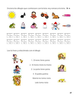 27
Encierra los dibujos que comienzan con la letra n y remarca la letra N n
Lee la frase y relaciónala con el dibujo
1. El nene tiene pena
2. El mono mete la mano
3. La pata tiene pena
4. El patito patina
Mamá no toma nata
Lola toma nata
 