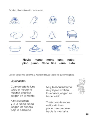 28
Escribe el nombre de cada cosa.
____________ __________ ___________ ___________
___________ ______________ ______________ ____________
____________ ____________ _____________ ____________
Novia mano mono tuna nube
pino piano Nene tina rana nido
Lee el siguiente poema y haz un dibujo sobre lo que imagines.
Los enanitos
Cuando está la luna
sobre el horizonte
muchos enanitos
juegan en el monte.
A las esquinitas
y a la rueda rueda
juegan los enanos
bajo la arboleda
Muy blanca la barba
muy rojo el vestido
los enanos juegan sin
hacer ruido.
Y así como blancos
ovillos de lana
por el campo corren
hacia la montaña
 