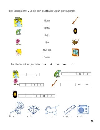41
Lee las palabras y únela con los dibujos según corresponda
Rosa
Rata
Reja
Rio
Rueda
Remo
Escribe las letras que faltan ra ri ro re ru
R__s__ r__b__ r__t__n r__gl__ r__d__ __
o n a
s a m o
e d a
 