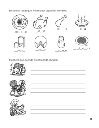 51
Escribe las letras que faltan a los siguientes nombres.
__es__a__o __o_ _o
__ie__ __a __o__a
__e ch__ __ue__o __a__e_o
__ __i__o__e s
Escribe lo que sucede en con cada imagen.
______________________________________________________________
______________________________________________________________
______________________________________________________________
______________________________________________________________
______________________________________________________________
______________________________________________________________
______________________________________________________________
______________________________________________________________
______________________________________________________________
 