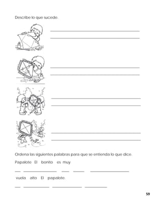 59
Describe lo que sucede.
Ordena las siguientes palabras para que se entienda lo que dice.
Papalote El bonito es muy
___ __________________ ____ ______ _____________________
vuela alto El papalote.
___ ______________ ________________ ____________
______________________________________________________________
______________________________________________________________
______________________________________________________________
______________________________________________________________
______________________________________________________________
______________________________________________________________
______________________________________________________________
______________________________________________________________
 
