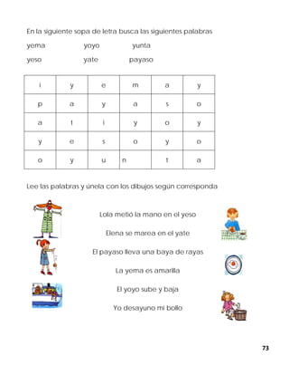 73
En la siguiente sopa de letra busca las siguientes palabras
yema yoyo yunta
yeso yate payaso
Lee las palabras y únela con los dibujos según corresponda
Lola metió la mano en el yeso
Elena se marea en el yate
El payaso lleva una baya de rayas
La yema es amarilla
El yoyo sube y baja
Yo desayuno mi bollo
i y e m a y
p a y a s o
a t i y o y
y e s o y o
o y u n t a
 