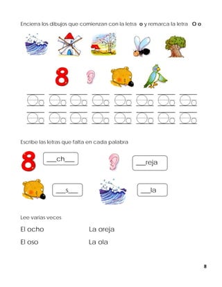 8
Encierra los dibujos que comienzan con la letra o y remarca la letra O o
Escribe las letras que falta en cada palabra
Lee varias veces
El ocho La oreja
El oso La ola
___ch___
___reja
___s___ ___la
 