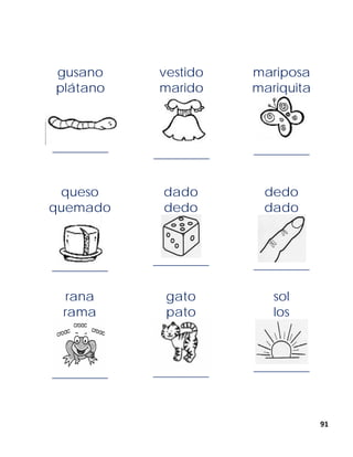 91
gusano
plátano
______________
vestido
marido
______________
mariposa
mariquita
______________
queso
quemado
______________
dado
dedo
______________
dedo
dado
______________
rana
rama
______________
gato
pato
______________
sol
los
______________
 