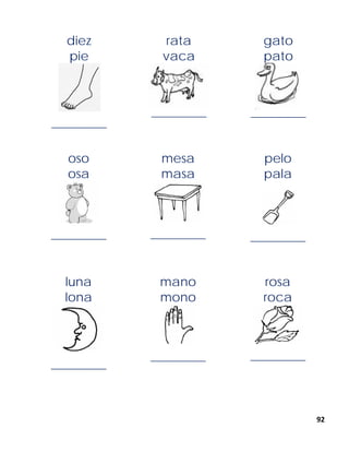 92
diez
pie
______________
rata
vaca
______________
gato
pato
______________
oso
osa
______________
mesa
masa
______________
pelo
pala
______________
luna
lona
______________
mano
mono
______________
rosa
roca
______________
 