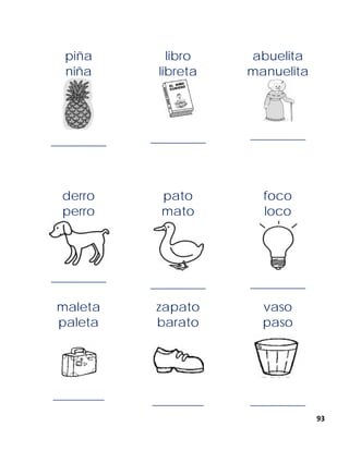 93
derro
perro
______________
pato
mato
______________
foco
loco
______________
maleta
paleta
_____________
zapato
barato
_____________
vaso
paso
______________
piña
niña
______________
libro
libreta
______________
abuelita
manuelita
______________
 
