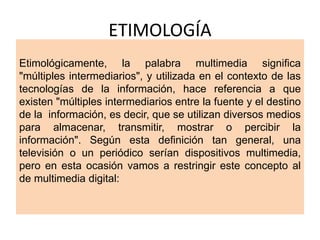 ETIMOLOGÍA
Etimológicamente, la palabra multimedia significa
"múltiples intermediarios", y utilizada en el contexto de las
tecnologías de la información, hace referencia a que
existen "múltiples intermediarios entre la fuente y el destino
de la información, es decir, que se utilizan diversos medios
para almacenar, transmitir, mostrar o percibir la
información". Según esta definición tan general, una
televisión o un periódico serían dispositivos multimedia,
pero en esta ocasión vamos a restringir este concepto al
de multimedia digital:
 