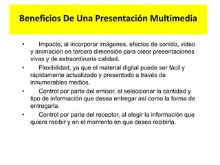 Beneficios De Una Presentación Multimedia
• Impacto, al incorporar imágenes, efectos de sonido, video
y animación en tercera dimensión para crear presentaciones
vivas y de extraordinaria calidad.
• Flexibilidad, ya que el material digital puede ser fácil y
rápidamente actualizado y presentado a través de
innumerables medios.
• Control por parte del emisor, al seleccionar la cantidad y
tipo de información que desea entregar así como la forma de
entregarla.
• Control por parte del receptor, al elegir la información que
quiere recibir y en el momento en que desea recibirla.
 